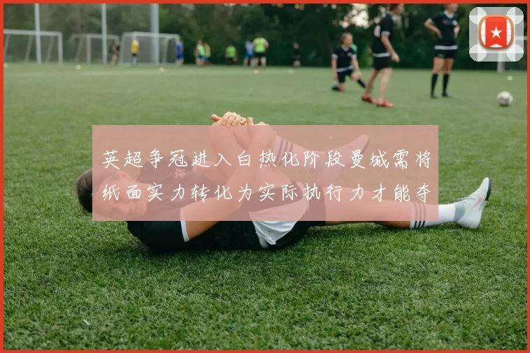 英超争冠进入白热化阶段曼城需将纸面实力转化为实际执行力才能夺冠