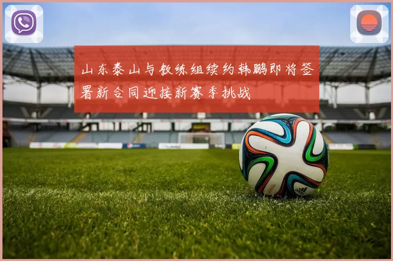 山东泰山与教练组续约韩鹏即将签署新合同迎接新赛季挑战