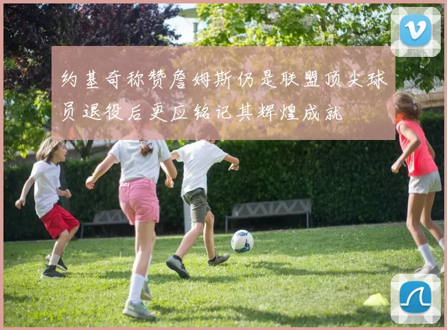 约基奇称赞詹姆斯仍是联盟顶尖球员退役后更应铭记其辉煌成就