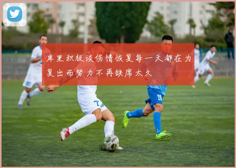 库里积极谈伤情恢复每一天都在为复出而努力不再缺席太久