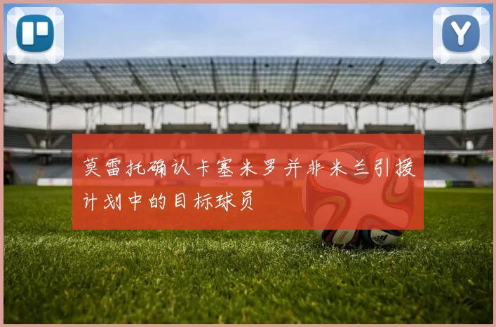 莫雷托确认卡塞米罗并非米兰引援计划中的目标球员