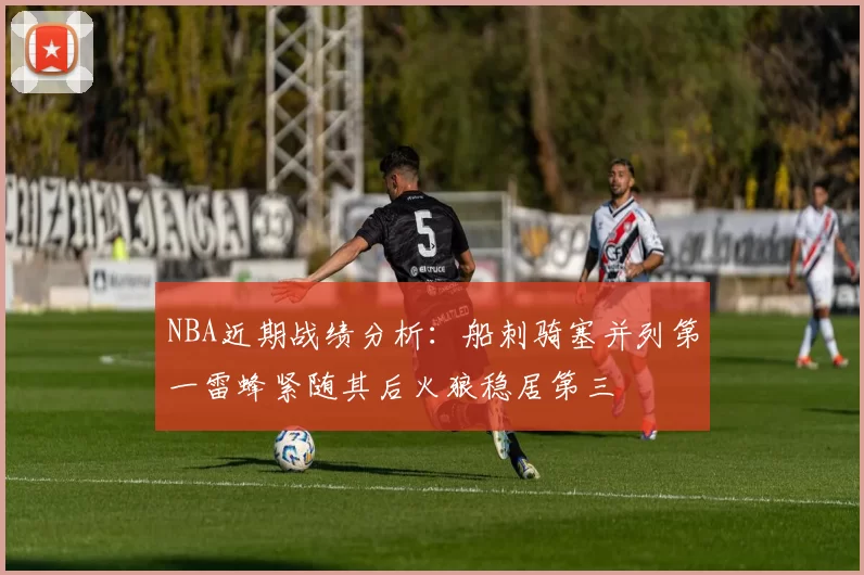 NBA近期战绩分析：船刺骑塞并列第一雷蜂紧随其后火狼稳居第三