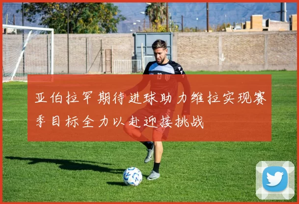 亚伯拉罕期待进球助力维拉实现赛季目标全力以赴迎接挑战