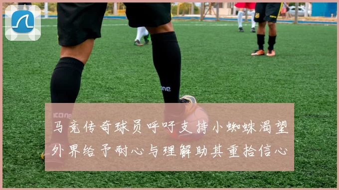马竞传奇球员呼吁支持小蜘蛛渴望外界给予耐心与理解助其重拾信心