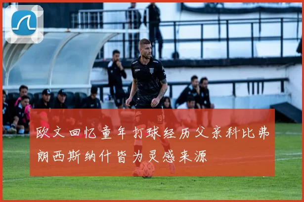 欧文回忆童年打球经历父亲科比弗朗西斯纳什皆为灵感来源