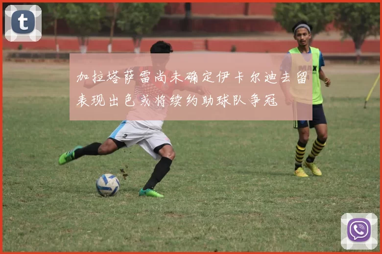 加拉塔萨雷尚未确定伊卡尔迪去留表现出色或将续约助球队争冠