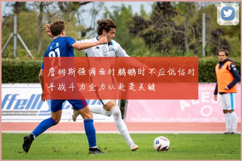 詹姆斯强调面对鹈鹕时不应低估对手战斗力全力以赴是关键