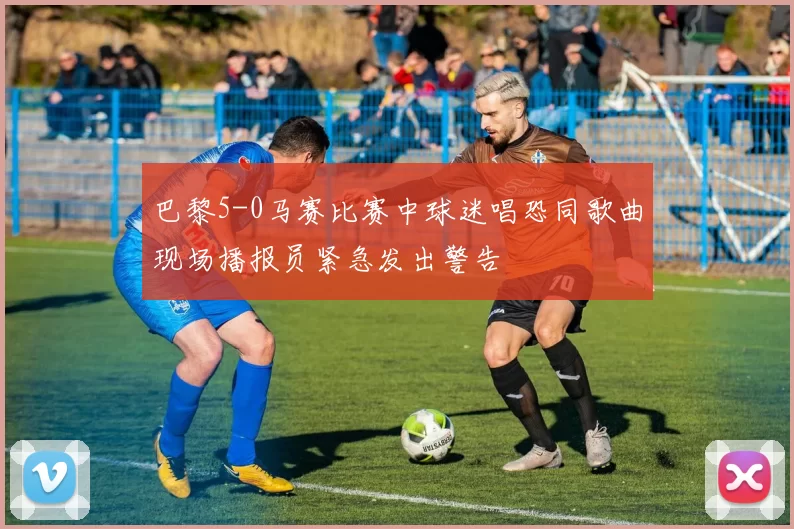 巴黎5-0马赛比赛中球迷唱恐同歌曲现场播报员紧急发出警告