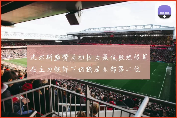 皮尔斯盛赞马祖拉为最佳教练绿军在主力缺阵下仍稳居东部第二位