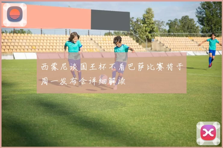 西蒙尼谈国王杯不看巴萨比赛将于周一发布会详细解读