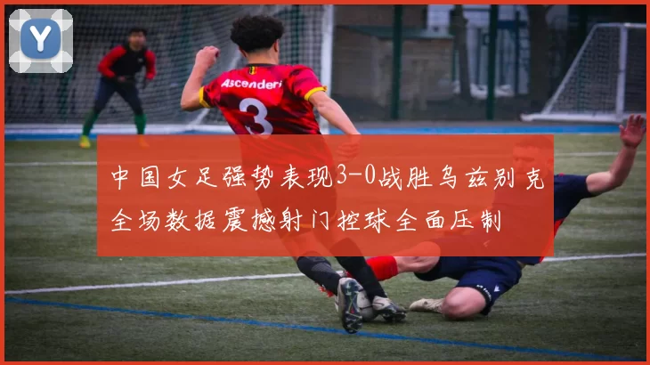 中国女足强势表现3-0战胜乌兹别克全场数据震撼射门控球全面压制
