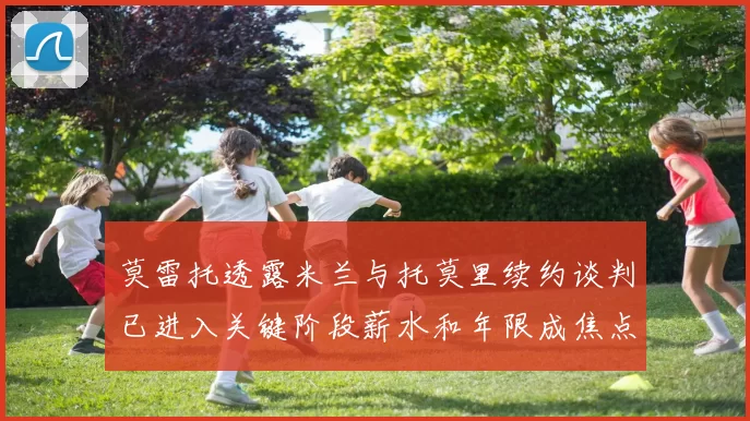 莫雷托透露米兰与托莫里续约谈判已进入关键阶段薪水和年限成焦点