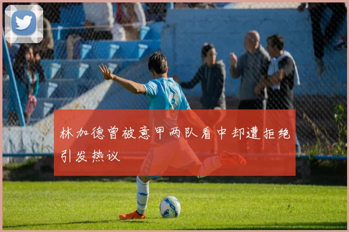 林加德曾被意甲两队看中却遭拒绝引发热议