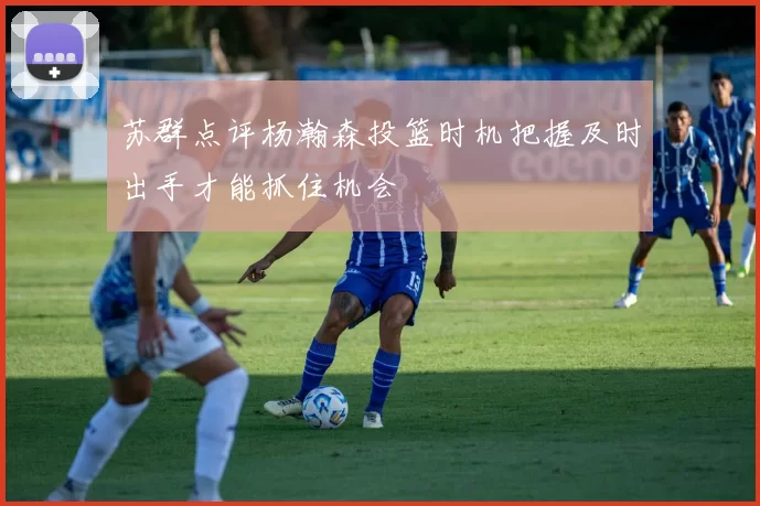 苏群点评杨瀚森投篮时机把握及时出手才能抓住机会