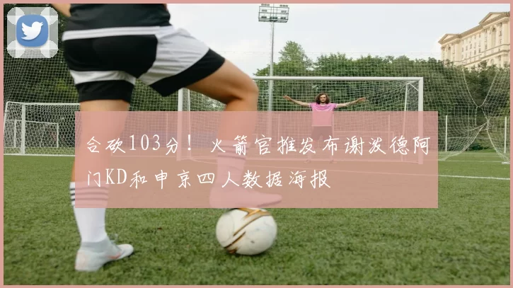 合砍103分！火箭官推发布谢泼德阿门KD和申京四人数据海报
