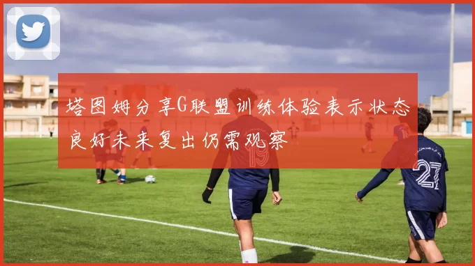 塔图姆分享G联盟训练体验表示状态良好未来复出仍需观察