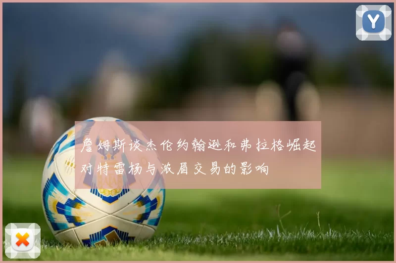 詹姆斯谈杰伦约翰逊和弗拉格崛起对特雷杨与浓眉交易的影响