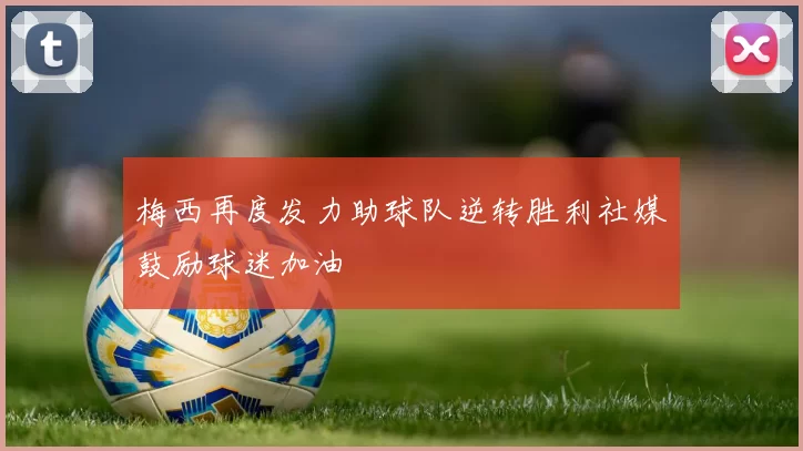梅西再度发力助球队逆转胜利社媒鼓励球迷加油
