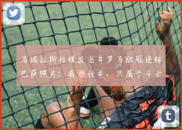 马诺拉斯社媒发当年罗马欧冠逆转巴萨照片：有些壮举，只属于斗士