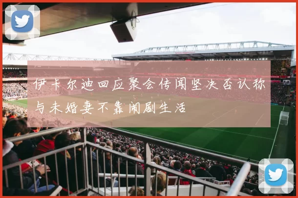 伊卡尔迪回应聚会传闻坚决否认称与未婚妻不靠闹剧生活