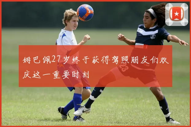 姆巴佩27岁终于获得驾照朋友们欢庆这一重要时刻