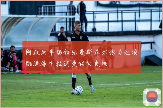 阿森纳半场领先曼斯菲尔德马杜埃凯进球中柱道曼错失良机