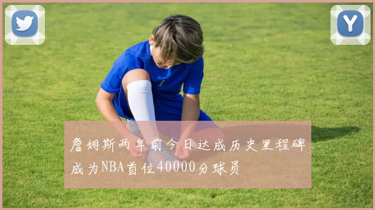 詹姆斯两年前今日达成历史里程碑成为NBA首位40000分球员